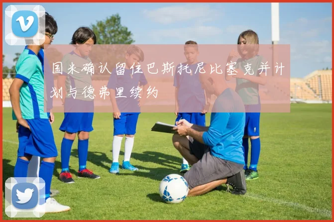 国米确认留住巴斯托尼比塞克并计划与德弗里续约