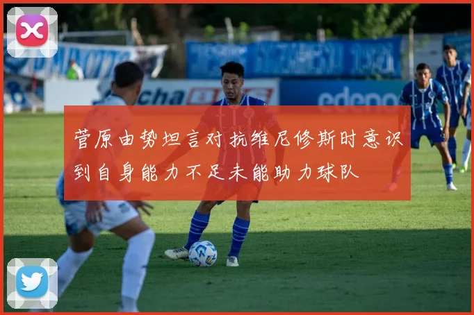 菅原由势坦言对抗维尼修斯时意识到自身能力不足未能助力球队