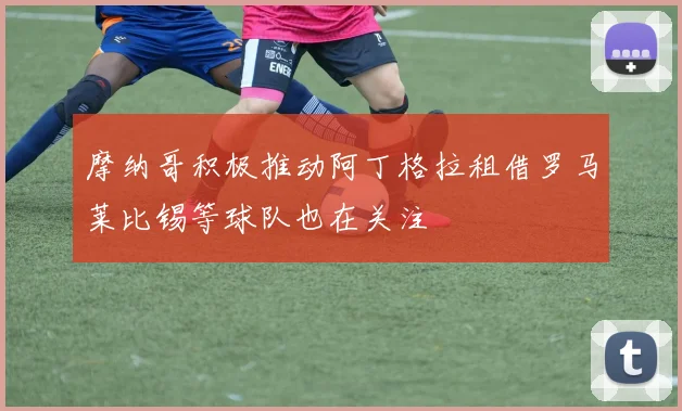 摩纳哥积极推动阿丁格拉租借罗马莱比锡等球队也在关注