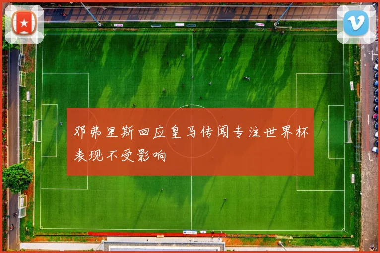 邓弗里斯回应皇马传闻专注世界杯表现不受影响