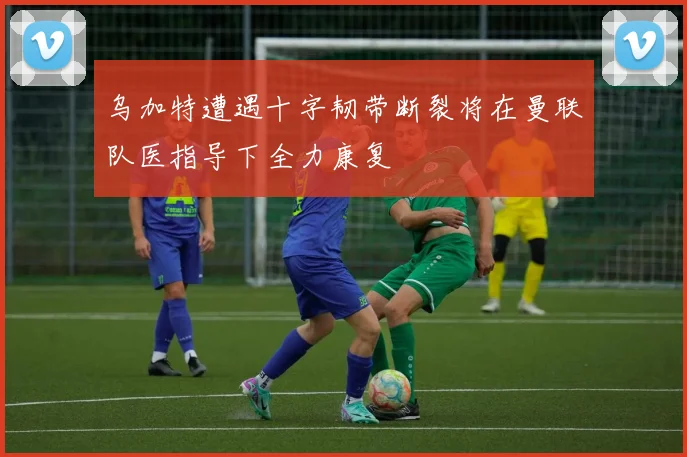 乌加特遭遇十字韧带断裂将在曼联队医指导下全力康复