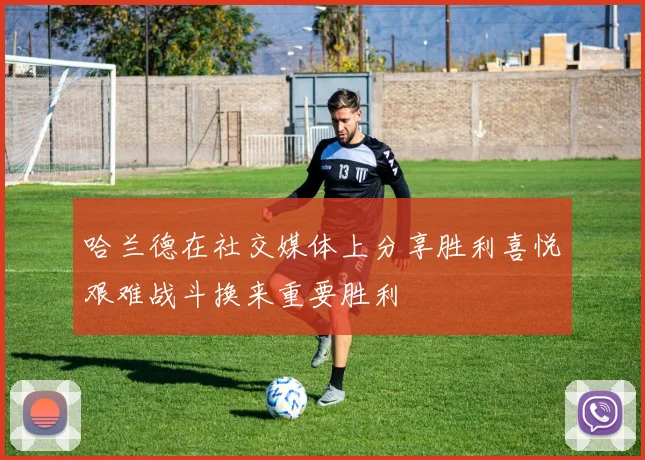 哈兰德在社交媒体上分享胜利喜悦艰难战斗换来重要胜利