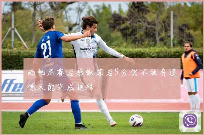 尚帕尼赛后感慨落后9分仍不放弃遗憾未能完成逆转