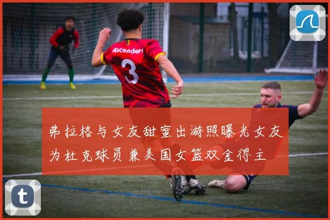 弗拉格与女友甜蜜出游照曝光女友为杜克球员兼美国女篮双金得主
