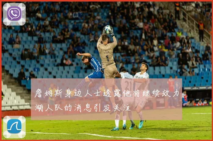詹姆斯身边人士透露他将继续效力湖人队的消息引发关注