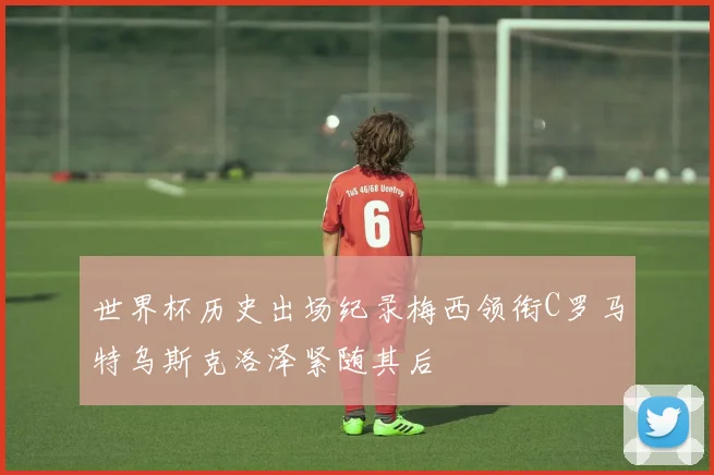 世界杯历史出场纪录梅西领衔C罗马特乌斯克洛泽紧随其后