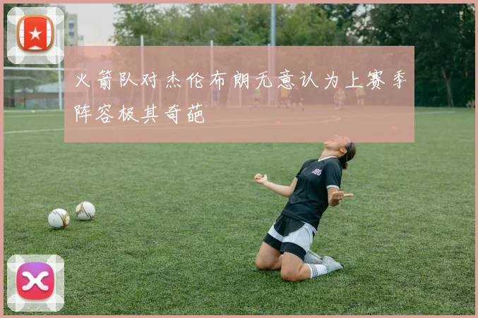 火箭队对杰伦布朗无意认为上赛季阵容极其奇葩