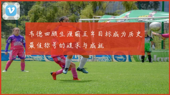 韦德回顾生涯前五年目标成为历史最佳称号的追求与成就