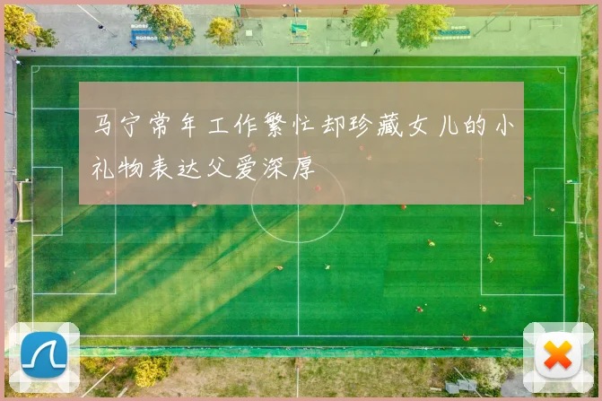 马宁常年工作繁忙却珍藏女儿的小礼物表达父爱深厚