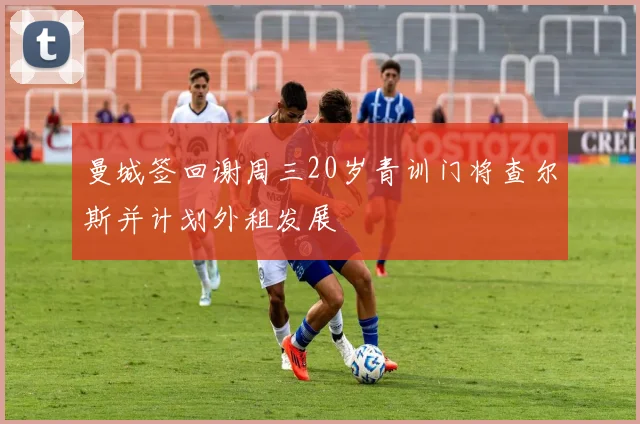 曼城签回谢周三20岁青训门将查尔斯并计划外租发展