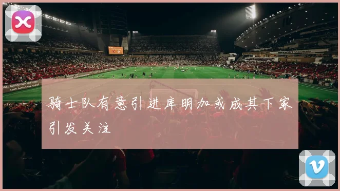 骑士队有意引进库明加或成其下家引发关注