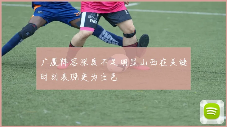 广厦阵容深度不足明显山西在关键时刻表现更为出色