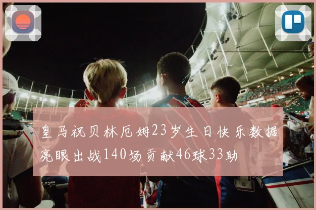 皇马祝贝林厄姆23岁生日快乐数据亮眼出战140场贡献46球33助