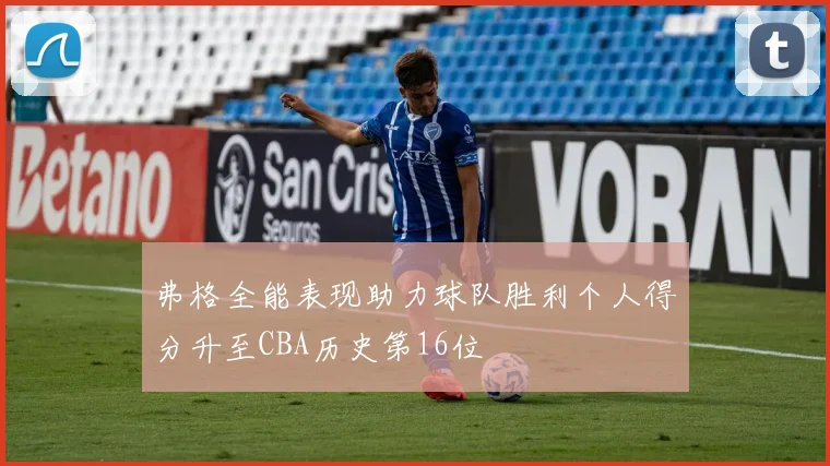 弗格全能表现助力球队胜利个人得分升至CBA历史第16位