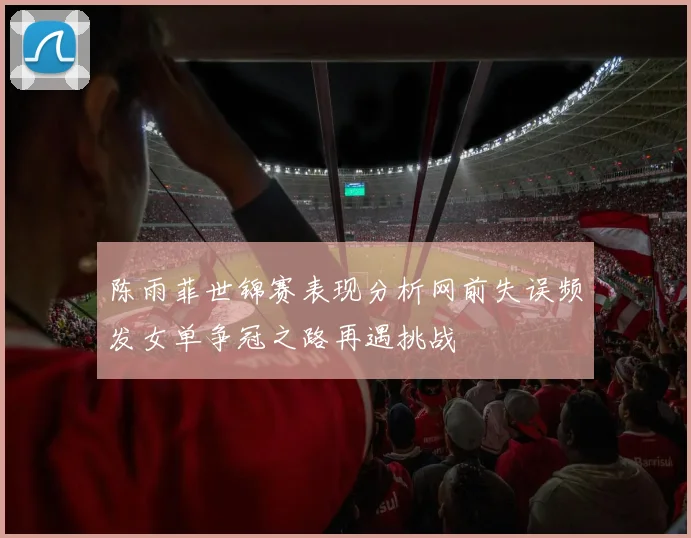 陈雨菲世锦赛表现分析网前失误频发女单争冠之路再遇挑战