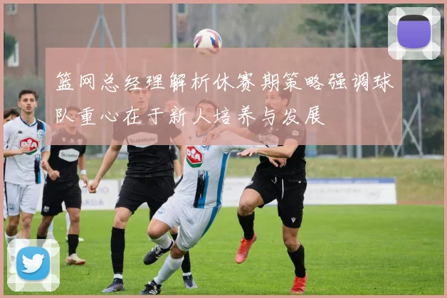 篮网总经理解析休赛期策略强调球队重心在于新人培养与发展