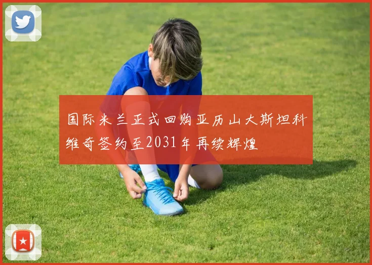 国际米兰正式回购亚历山大斯坦科维奇签约至2031年再续辉煌