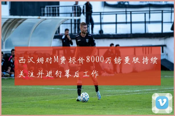 西汉姆对M费标价8000万镑曼联持续关注并进行幕后工作