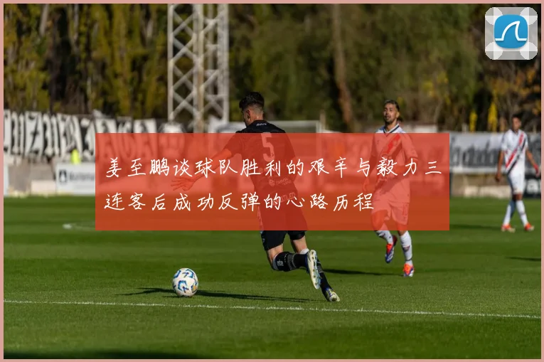 姜至鹏谈球队胜利的艰辛与毅力三连客后成功反弹的心路历程