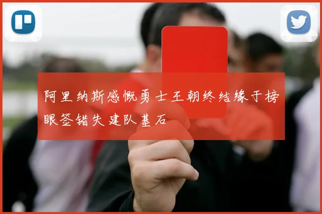 阿里纳斯感慨勇士王朝终结缘于榜眼签错失建队基石
