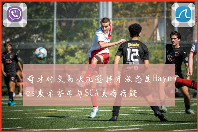 奇才对交易状元签持开放态度Haynes表示字母与SGA共存存疑