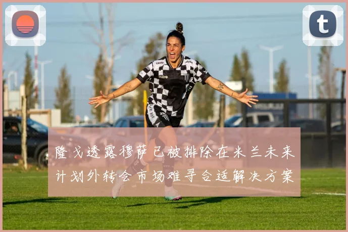 隆戈透露穆萨已被排除在米兰未来计划外转会市场难寻合适解决方案