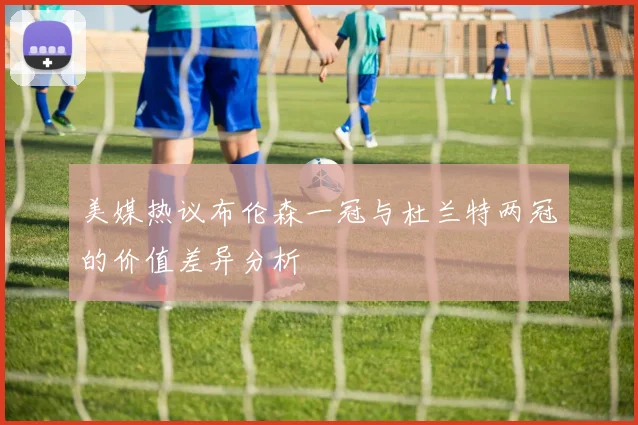 美媒热议布伦森一冠与杜兰特两冠的价值差异分析
