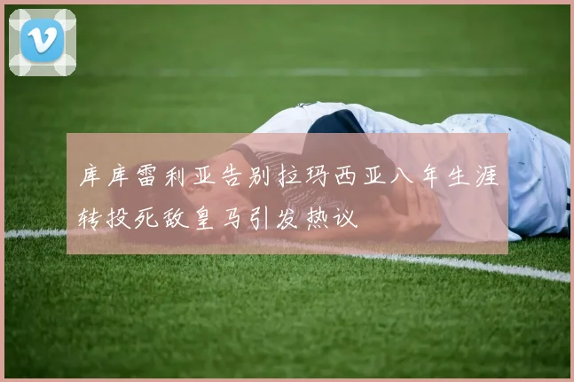 库库雷利亚告别拉玛西亚八年生涯转投死敌皇马引发热议