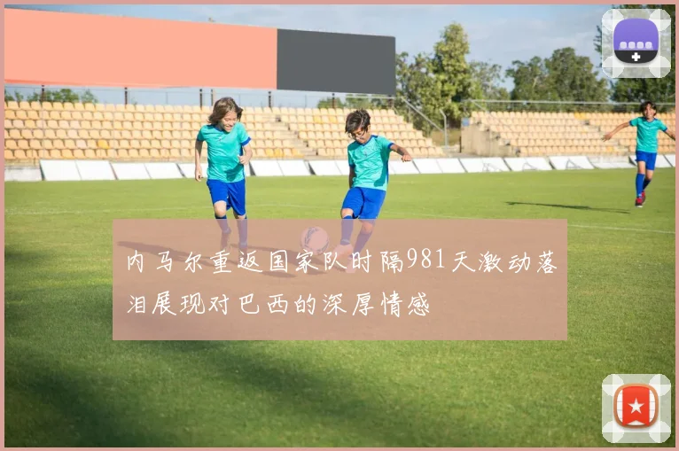 内马尔重返国家队时隔981天激动落泪展现对巴西的深厚情感