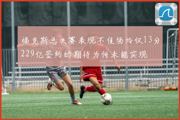 福克斯总决赛表现不佳场均仅13分229亿签约的期待为何未能实现